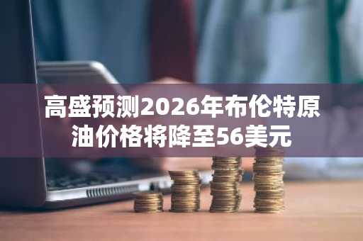 高盛预测2026年布伦特原油价格将降至56美元