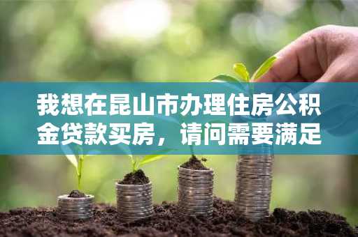 我想在昆山市办理住房公积金贷款买房，请问需要满足哪些条件？