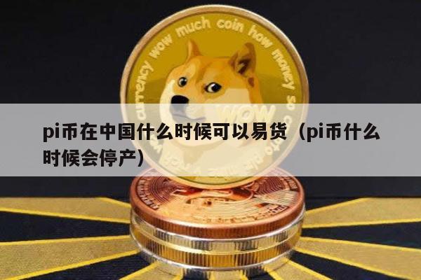 pi币在中国什么时候可以易货（pi币什么时候会停产）