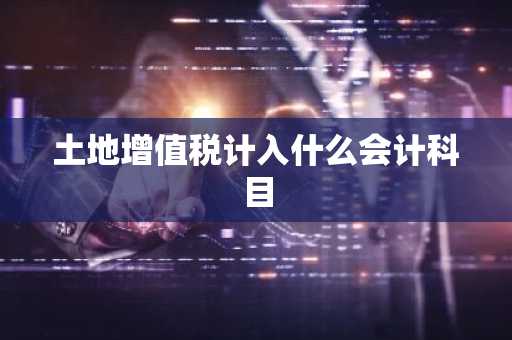 土地增值税计入什么会计科目