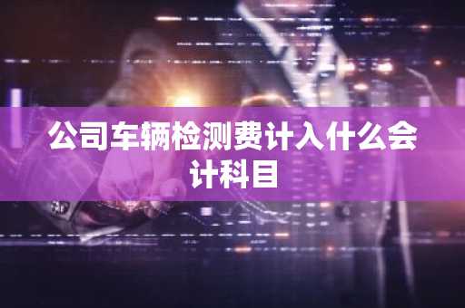 公司车辆检测费计入什么会计科目