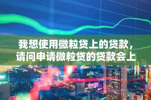 我想使用微粒贷上的贷款，请问申请微粒贷的贷款会上征信吗？