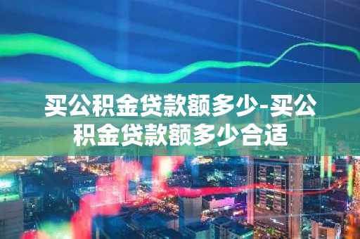买公积金贷款额多少-买公积金贷款额多少合适