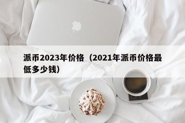 派币2023年价格（2021年派币价格最低多少钱）