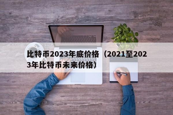 比特币2023年底价格（2021至2023年比特币未来价格）