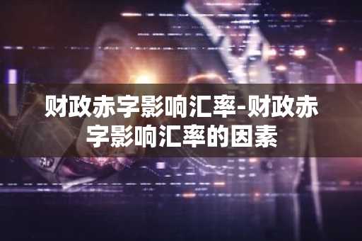 财政赤字影响汇率-财政赤字影响汇率的因素