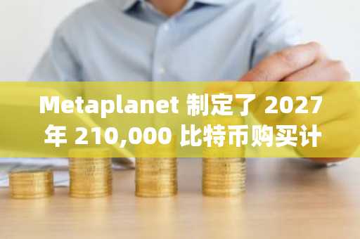 Metaplanet 制定了 2027 年 210,000 比特币购买计划