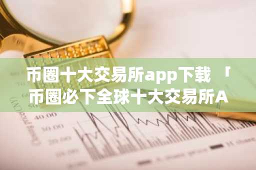 币圈十大交易所app下载 「币圈必下全球十大交易所APP推荐」