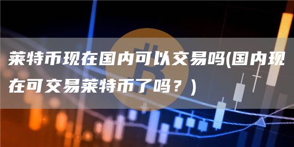 莱特币现在国内可以交易吗 - 国内现在可交易莱特币了吗？