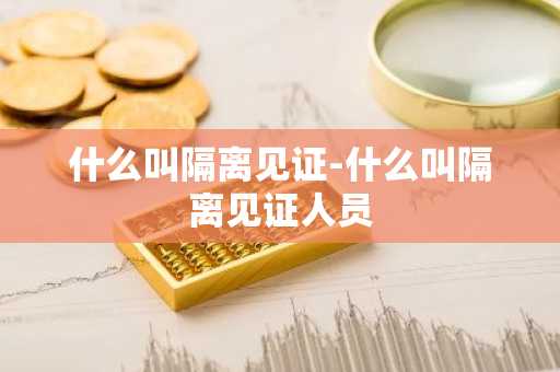 什么叫隔离见证-什么叫隔离见证人员