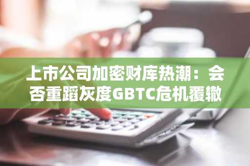 上市公司加密财库热潮：会否重蹈灰度GBTC危机覆辙？
