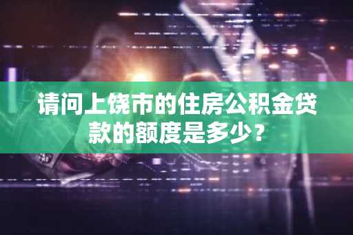 请问上饶市的住房公积金贷款的额度是多少？