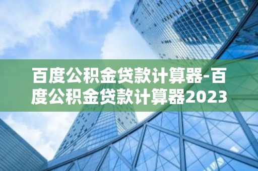 百度公积金贷款计算器-百度公积金贷款计算器2023