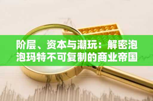 阶层、资本与潮玩：解密泡泡玛特不可复制的商业帝国