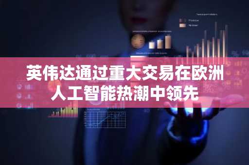 英伟达通过重大交易在欧洲人工智能热潮中领先