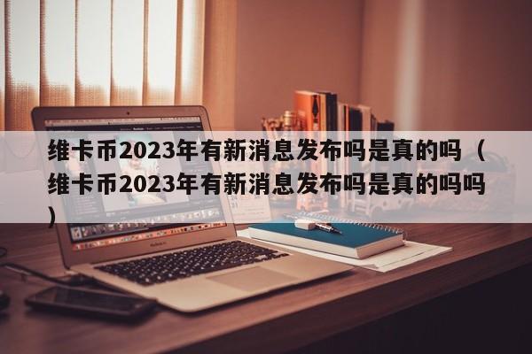 维卡币2023年有新消息发布吗是真的吗（维卡币2023年有新消息发布吗是真的吗吗）