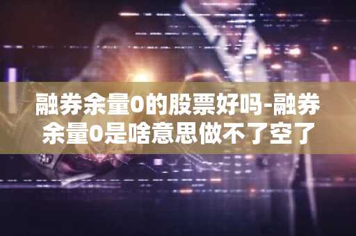融券余量0的股票好吗-融券余量0是啥意思做不了空了吗