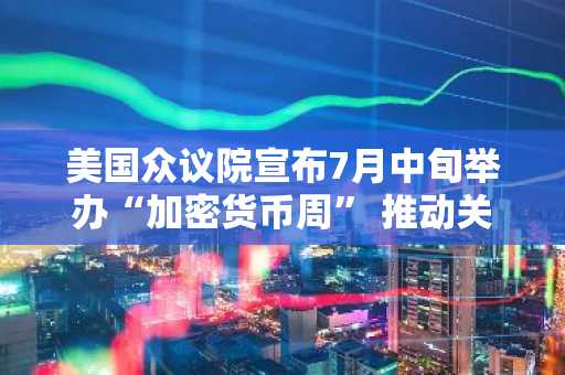 美国众议院宣布7月中旬举办“加密货币周” 推动关键法案审查