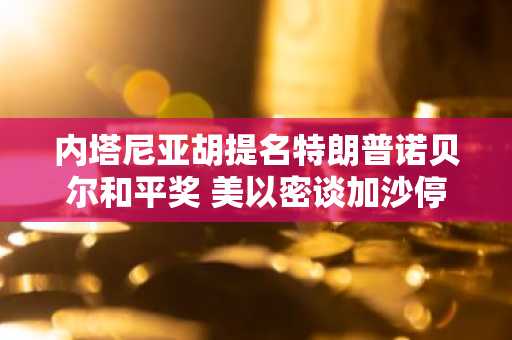 内塔尼亚胡提名特朗普诺贝尔和平奖 美以密谈加沙停火协议