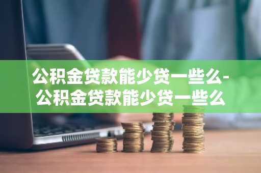 公积金贷款能少贷一些么-公积金贷款能少贷一些么