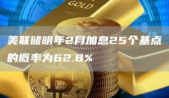 美联储明年2月加息25个基点的概率为62.8%1