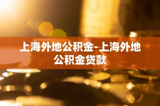 上海外地公积金-上海外地公积金贷款