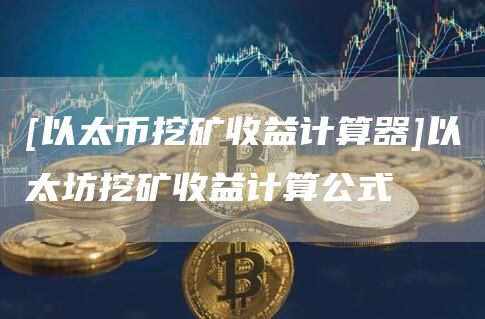 [以太币挖矿收益计算器]以太坊挖矿收益计算公式