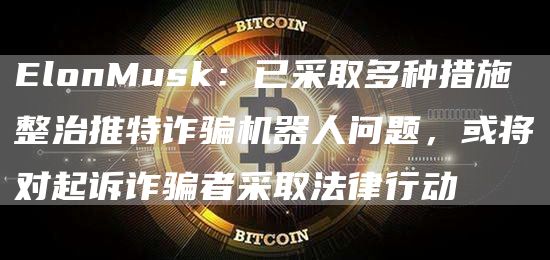 lonMusk：已采取多种措施整治推特诈骗机器人问题，或将对起诉诈骗者采取法律行动