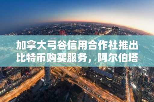 加拿大弓谷信用合作社推出比特币购买服务，阿尔伯塔省居民率先受益