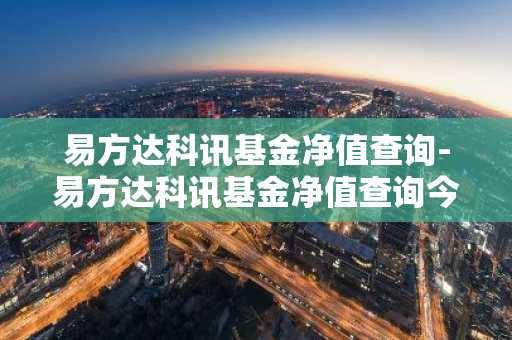 易方达科讯基金净值查询-易方达科讯基金净值查询今天最新净值