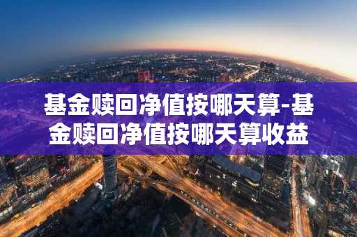 基金赎回净值按哪天算-基金赎回净值按哪天算收益