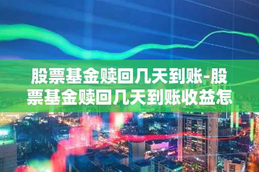 股票基金赎回几天到账-股票基金赎回几天到账收益怎么算
