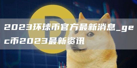 2023环球币官方最新消息_gc币2023最新资讯