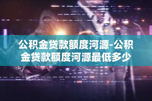 公积金贷款额度河源-公积金贷款额度河源最低多少