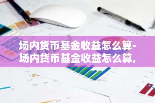 场内货币基金收益怎么算-场内货币基金收益怎么算,什么时候到账