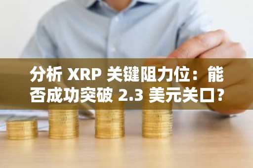 分析 XRP 关键阻力位：能否成功突破 2.3 美元关口？
