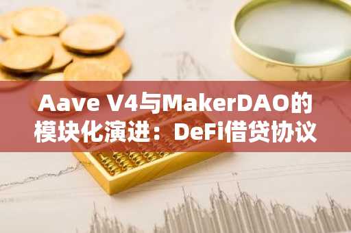 Aave V4与MakerDAO的模块化演进：DeFi借贷协议的新时代