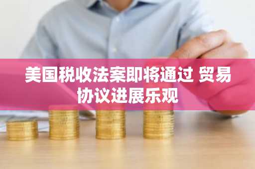 美国税收法案即将通过 贸易协议进展乐观