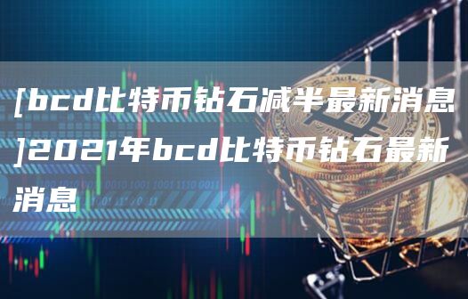 [bcd比特币钻石减半最新消息]2021年bcd比特币钻石最新消息