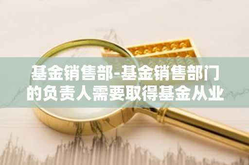基金销售部-基金销售部门的负责人需要取得基金从业资格