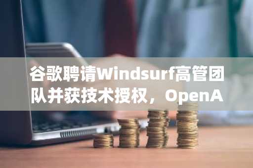 谷歌聘请Windsurf高管团队并获技术授权，OpenAI收购失败成转折点