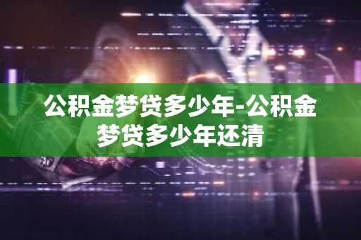 公积金梦贷多少年-公积金梦贷多少年还清