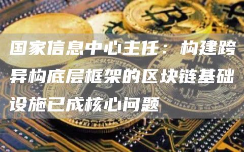 国家信息中心主任：构建跨异构底层框架的区块链基础设施已成核心问题