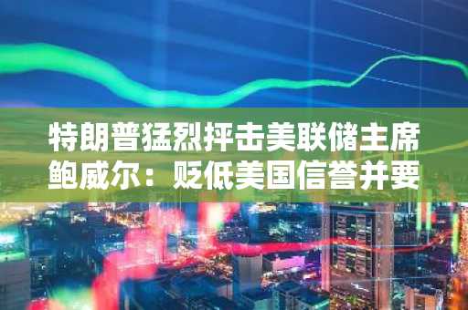 特朗普猛烈抨击美联储主席鲍威尔：贬低美国信誉并要求降息