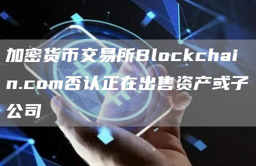 加密货币交易所Blockchain.com否认正在出售资产或子公司