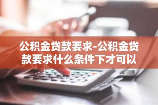 公积金贷款要求-公积金贷款要求什么条件下才可以