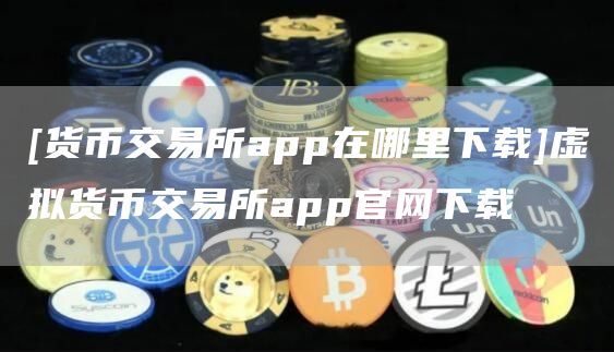 [货币交易所app在哪里下载]虚拟货币交易所app官网下载