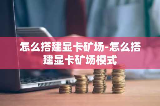 怎么搭建显卡矿场-怎么搭建显卡矿场模式