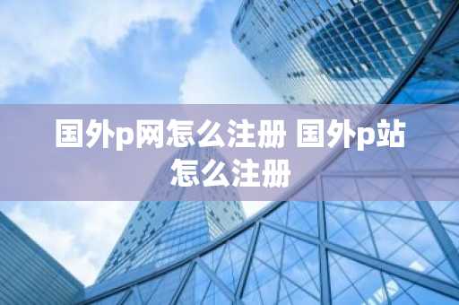 国外p网怎么注册 国外p站怎么注册