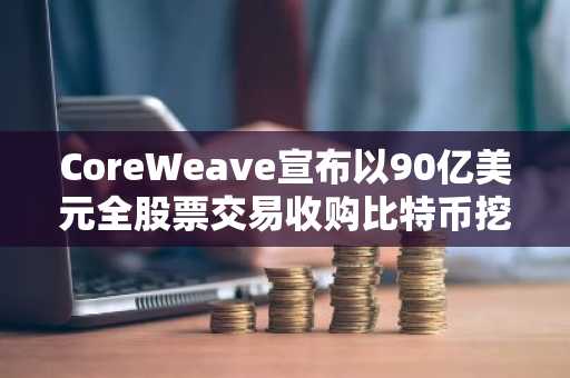 CoreWeave宣布以90亿美元全股票交易收购比特币挖矿巨头Core Scientific